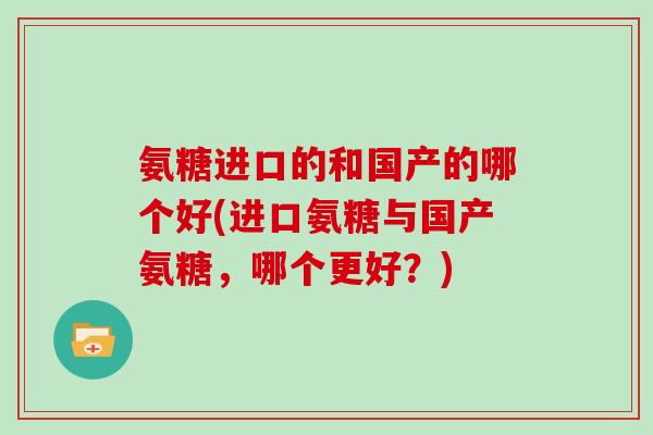 氨糖进口的和国产的哪个好(进口氨糖与国产氨糖，哪个更好？)