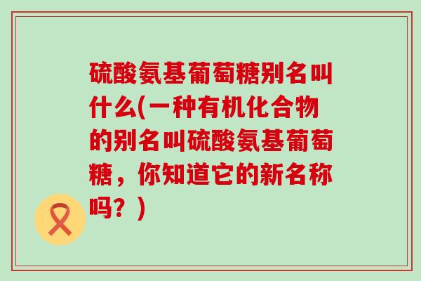 硫酸氨基葡萄糖别名叫什么(一种有机化合物的别名叫硫酸氨基葡萄糖,你知道它的新名称吗?) 硫酸氨基葡萄糖别名叫什么(一种有机化合物的别名叫硫酸氨基葡萄糖,你知道它的新名称吗?)