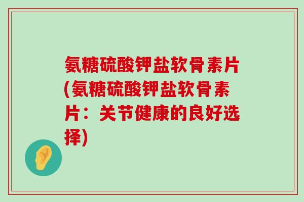 氨糖硫酸钾盐软骨素片(氨糖硫酸钾盐软骨素片:关节健康的良好选择) 氨糖硫酸钾盐软骨素片(氨糖硫酸钾盐软骨素片:关节健康的良好选择)
