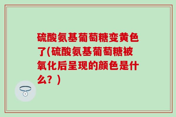 硫酸氨基葡萄糖变黄色了(硫酸氨基葡萄糖被氧化后呈现的颜色是什么？)