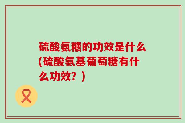 硫酸氨糖的功效是什么(硫酸氨基葡萄糖有什么功效？)