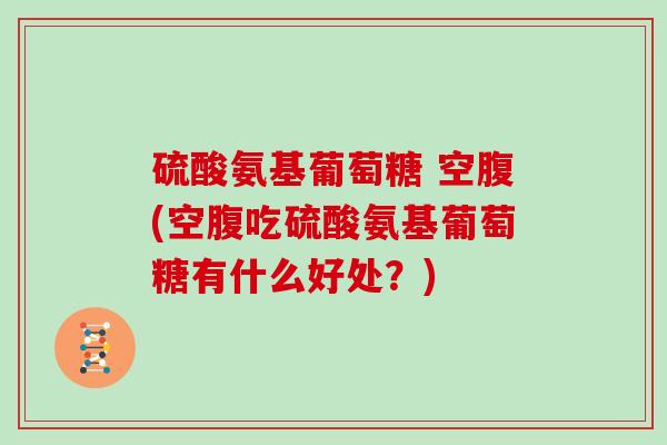 硫酸氨基葡萄糖 空腹(空腹吃硫酸氨基葡萄糖有什么好处?) 硫酸氨基葡萄糖 空腹(空腹吃硫酸氨基葡萄糖有什么好处?)