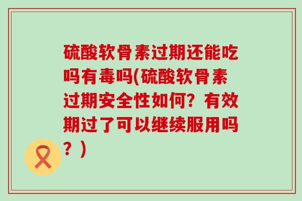 硫酸软骨素过期还能吃吗有毒吗(硫酸软骨素过期安全性如何？有效期过了可以继续服用吗？)