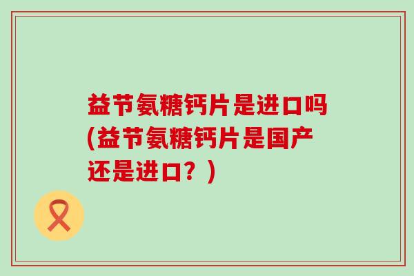 益节氨糖钙片是进口吗(益节氨糖钙片是国产还是进口?) 益节氨糖钙片是进口吗(益节氨糖钙片是国产还是进口?)