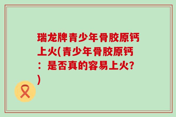 瑞龙牌青少年骨胶原钙上火(青少年骨胶原钙:是否真的容易上火?) 瑞龙牌青少年骨胶原钙上火(青少年骨胶原钙:是否真的容易上火?)