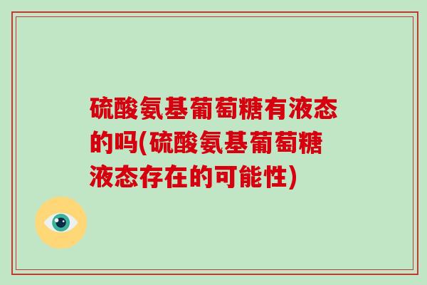 硫酸氨基葡萄糖有液态的吗(硫酸氨基葡萄糖液态存在的可能性) 硫酸氨基葡萄糖有液态的吗(硫酸氨基葡萄糖液态存在的可能性)