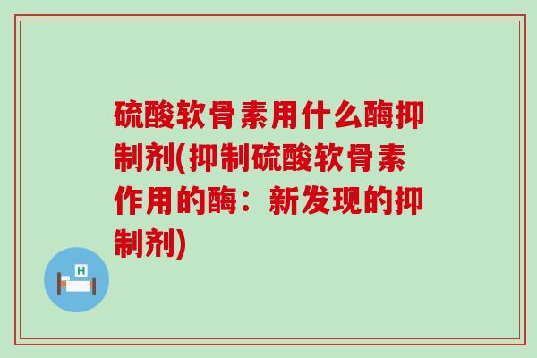 硫酸软骨素用什么酶抑制剂(抑制硫酸软骨素作用的酶:新发现的抑制剂) 硫酸软骨素用什么酶抑制剂(抑制硫酸软骨素作用的酶:新发现的抑制剂)