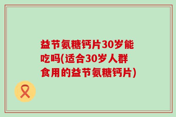 益节氨糖钙片30岁能吃吗(适合30岁人群食用的益节氨糖钙片) 益节氨糖钙片30岁能吃吗(适合30岁人群食用的益节氨糖钙片)