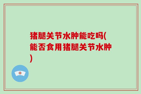 猪腿关节水肿能吃吗(能否食用猪腿关节水肿) 猪腿关节水肿能吃吗(能否食用猪腿关节水肿)