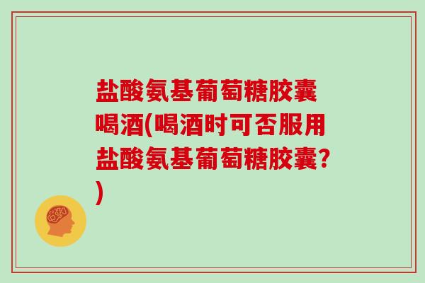 盐酸氨基葡萄糖胶囊 喝酒(喝酒时可否服用盐酸氨基葡萄糖胶囊?) 盐酸氨基葡萄糖胶囊 喝酒(喝酒时可否服用盐酸氨基葡萄糖胶囊?)
