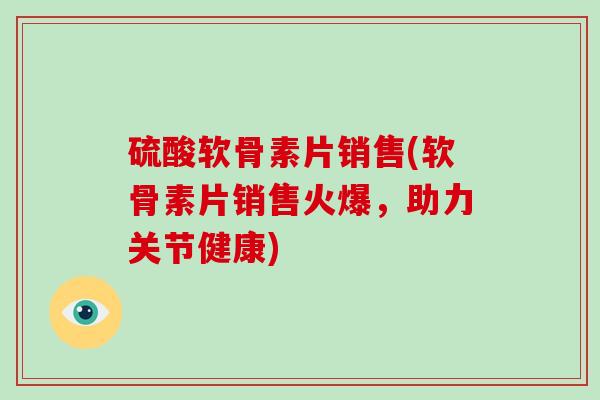 硫酸软骨素片销售(软骨素片销售火爆,助力关节健康) 硫酸软骨素片销售(软骨素片销售火爆,助力关节健康)