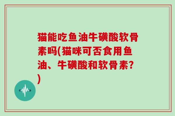 猫能吃鱼油牛磺酸软骨素吗(猫咪可否食用鱼油、牛磺酸和软骨素?) 猫能吃鱼油牛磺酸软骨素吗(猫咪可否食用鱼油、牛磺酸和软骨素?)