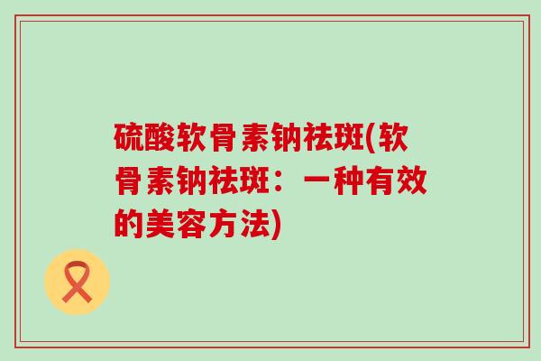 硫酸软骨素钠祛斑(软骨素钠祛斑：一种有效的美容方法)