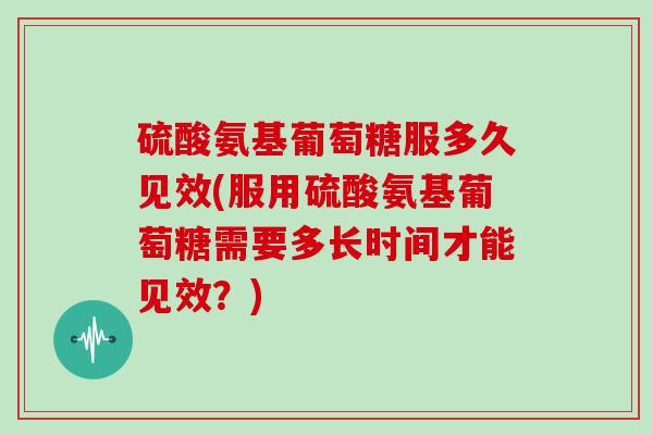硫酸氨基葡萄糖服多久见效(服用硫酸氨基葡萄糖需要多长时间才能见效？)