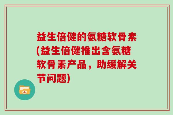 益生倍健的氨糖软骨素(益生倍健推出含氨糖软骨素产品,助缓解关节问题) 益生倍健的氨糖软骨素(益生倍健推出含氨糖软骨素产品,助缓解关节问题)