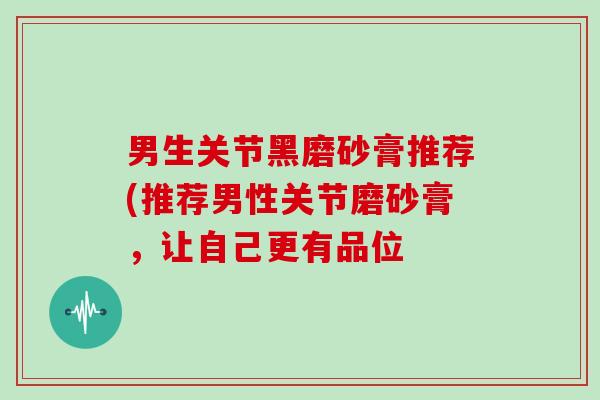 男生关节黑磨砂膏推荐(推荐男性关节磨砂膏，让自己更有品位