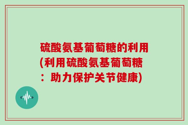 硫酸氨基葡萄糖的利用(利用硫酸氨基葡萄糖:助力保护关节健康) 硫酸氨基葡萄糖的利用(利用硫酸氨基葡萄糖:助力保护关节健康)