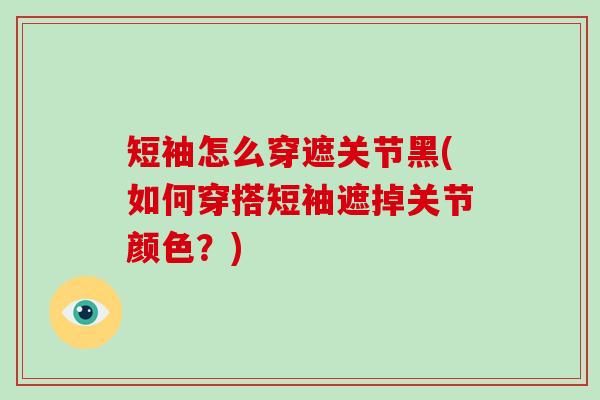 短袖怎么穿遮关节黑(如何穿搭短袖遮掉关节颜色?) 短袖怎么穿遮关节黑(如何穿搭短袖遮掉关节颜色?)