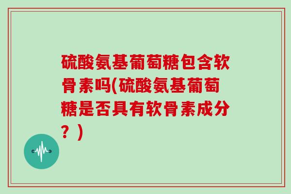 硫酸氨基葡萄糖包含软骨素吗(硫酸氨基葡萄糖是否具有软骨素成分?) 硫酸氨基葡萄糖包含软骨素吗(硫酸氨基葡萄糖是否具有软骨素成分?)