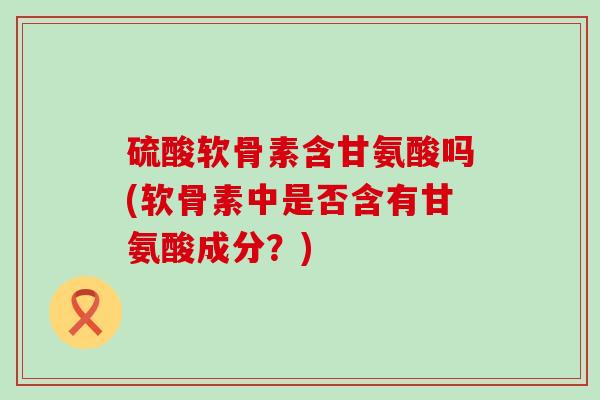 硫酸软骨素含甘氨酸吗(软骨素中是否含有甘氨酸成分?) 硫酸软骨素含甘氨酸吗(软骨素中是否含有甘氨酸成分?)