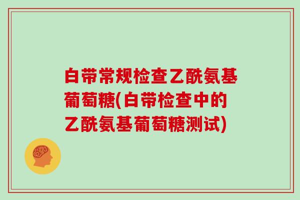 白带常规检查乙酰氨基葡萄糖(白带检查中的乙酰氨基葡萄糖测试) 白带常规检查乙酰氨基葡萄糖(白带检查中的乙酰氨基葡萄糖测试)
