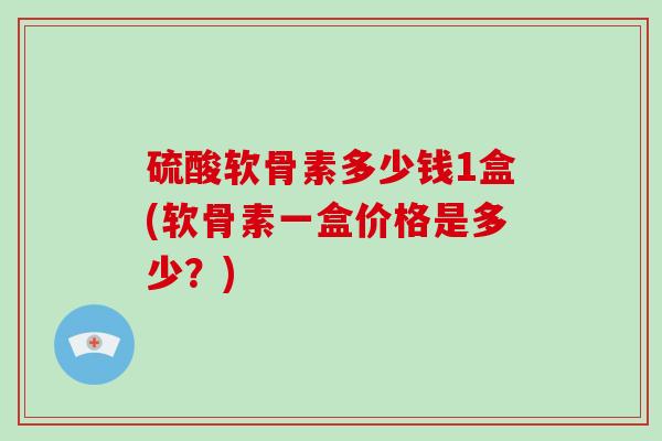 硫酸软骨素多少钱1盒(软骨素一盒价格是多少?) 硫酸软骨素多少钱1盒(软骨素一盒价格是多少?)