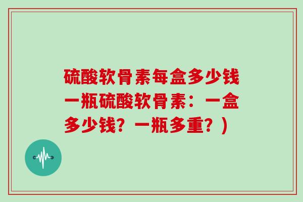 硫酸软骨素每盒多少钱一瓶硫酸软骨素：一盒多少钱？一瓶多重？)