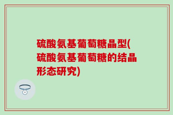 硫酸氨基葡萄糖晶型(硫酸氨基葡萄糖的结晶形态研究)