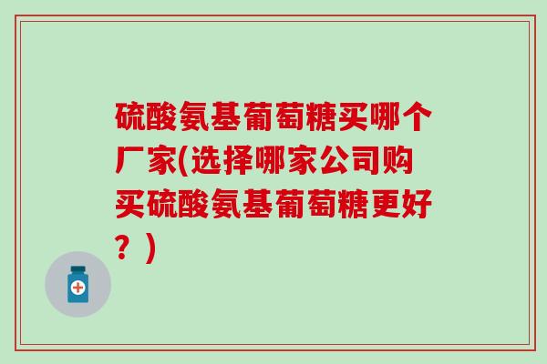 硫酸氨基葡萄糖买哪个厂家(选择哪家公司购买硫酸氨基葡萄糖更好?) 硫酸氨基葡萄糖买哪个厂家(选择哪家公司购买硫酸氨基葡萄糖更好?)