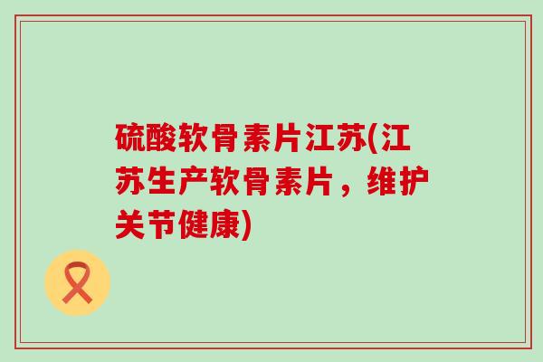 硫酸软骨素片江苏(江苏生产软骨素片,维护关节健康) 硫酸软骨素片江苏(江苏生产软骨素片,维护关节健康)