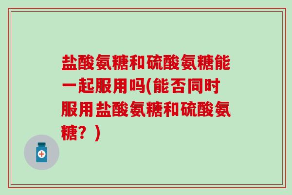 盐酸氨糖和硫酸氨糖能一起服用吗(能否同时服用盐酸氨糖和硫酸氨糖?) 盐酸氨糖和硫酸氨糖能一起服用吗(能否同时服用盐酸氨糖和硫酸氨糖?)