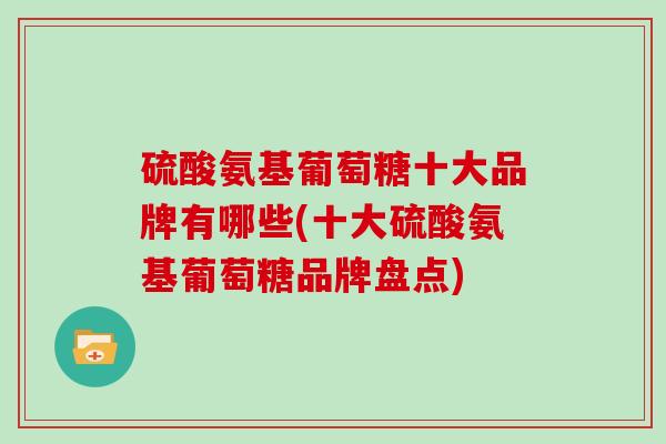 硫酸氨基葡萄糖十大品牌有哪些(十大硫酸氨基葡萄糖品牌盘点) 硫酸氨基葡萄糖十大品牌有哪些(十大硫酸氨基葡萄糖品牌盘点)