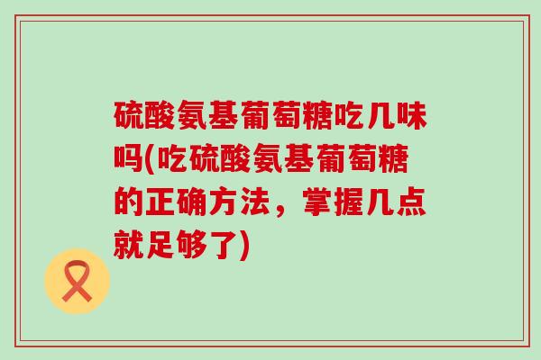 硫酸氨基葡萄糖吃几味吗(吃硫酸氨基葡萄糖的正确方法，掌握几点就足够了)