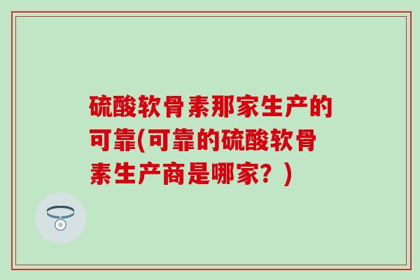 硫酸软骨素那家生产的可靠(可靠的硫酸软骨素生产商是哪家?) 硫酸软骨素那家生产的可靠(可靠的硫酸软骨素生产商是哪家?)