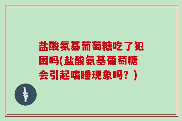 盐酸氨基葡萄糖吃了犯困吗(盐酸氨基葡萄糖会引起嗜睡现象吗？)