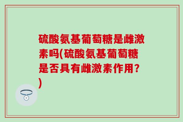 硫酸氨基葡萄糖是雌激素吗(硫酸氨基葡萄糖是否具有雌激素作用?) 硫酸氨基葡萄糖是雌激素吗(硫酸氨基葡萄糖是否具有雌激素作用?)