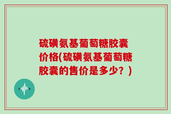 硫磺氨基葡萄糖胶囊 价格(硫磺氨基葡萄糖胶囊的售价是多少?) 硫磺氨基葡萄糖胶囊 价格(硫磺氨基葡萄糖胶囊的售价是多少?)