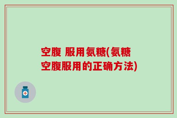 空腹 服用氨糖(氨糖空腹服用的正确方法)
