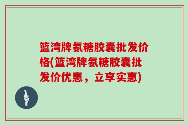 篮湾牌氨糖胶囊批发价格(篮湾牌氨糖胶囊批发价优惠,立享实惠) 篮湾牌氨糖胶囊批发价格(篮湾牌氨糖胶囊批发价优惠,立享实惠)