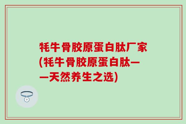 牦牛骨胶原蛋白肽厂家(牦牛骨胶原蛋白肽——天然养生之选) 牦牛骨胶原蛋白肽厂家(牦牛骨胶原蛋白肽——天然养生之选)