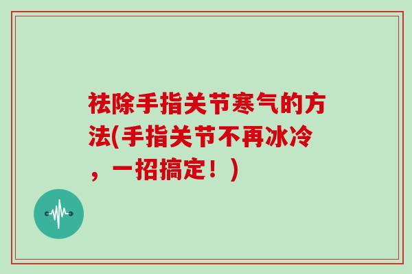 祛除手指关节寒气的方法(手指关节不再冰冷,一招搞定!) 祛除手指关节寒气的方法(手指关节不再冰冷,一招搞定!)