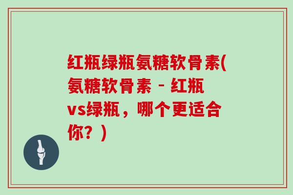 红瓶绿瓶氨糖软骨素(氨糖软骨素 - 红瓶vs绿瓶,哪个更适合你?) 红瓶绿瓶氨糖软骨素(氨糖软骨素 - 红瓶vs绿瓶,哪个更适合你?)