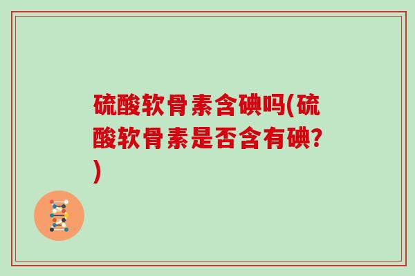 硫酸软骨素含碘吗(硫酸软骨素是否含有碘?) 硫酸软骨素含碘吗(硫酸软骨素是否含有碘?)