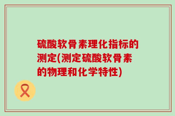 硫酸软骨素理化指标的测定(测定硫酸软骨素的物理和化学特性) 硫酸软骨素理化指标的测定(测定硫酸软骨素的物理和化学特性)