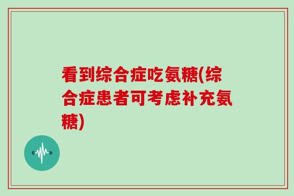 看到综合症吃氨糖(综合症患者可考虑补充氨糖) 看到综合症吃氨糖(综合症患者可考虑补充氨糖)
