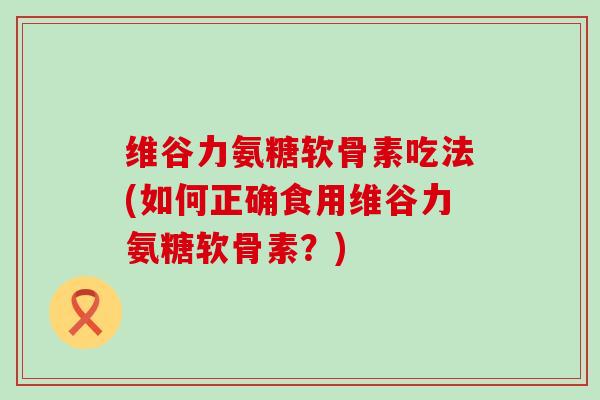 维谷力氨糖软骨素吃法(如何正确食用维谷力氨糖软骨素?) 维谷力氨糖软骨素吃法(如何正确食用维谷力氨糖软骨素?)