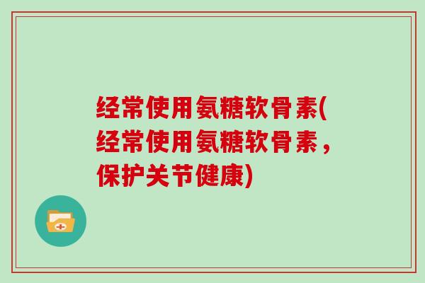 经常使用氨糖软骨素(经常使用氨糖软骨素，保护关节健康)
