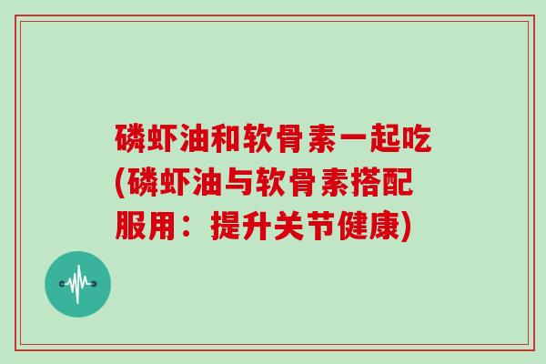 磷虾油和软骨素一起吃(磷虾油与软骨素搭配服用:提升关节健康) 磷虾油和软骨素一起吃(磷虾油与软骨素搭配服用:提升关节健康)