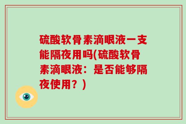 硫酸软骨素滴眼液一支能隔夜用吗(硫酸软骨素滴眼液:是否能够隔夜使用?) 硫酸软骨素滴眼液一支能隔夜用吗(硫酸软骨素滴眼液:是否能够隔夜使用?)