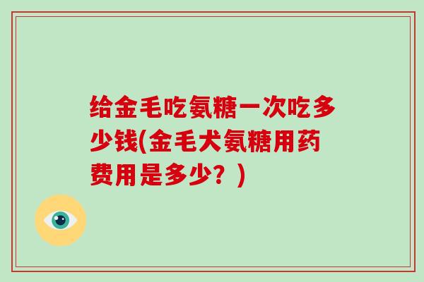 给金毛吃氨糖一次吃多少钱(金毛犬氨糖用药费用是多少？)